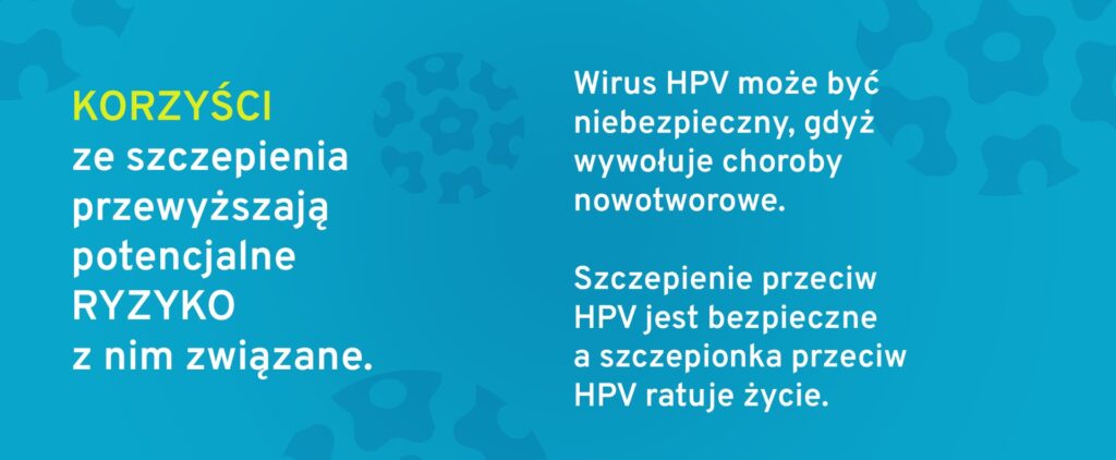 Korzyści ze szczepienia przewyższają potencjalne ryzyko z nim związane. Wirus HPV może być niebezpieczny, gdyż wywołuje choroby nowotworowe. Szczepienie przeciw HPV jest bezpieczne, a szczepionka przeciw HPV ratuje życie.